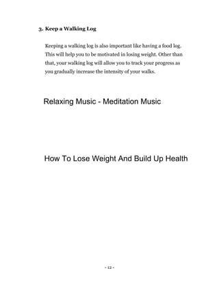 - 12 -
3. Keep a Walking Log
Keeping a walking log is also important like having a food log.
This will help you to be motivated in losing weight. Other than
that, your walking log will allow you to track your progress as
you gradually increase the intensity of your walks.
Relaxing Music - Meditation Music
How To Lose Weight And Build Up Health
 