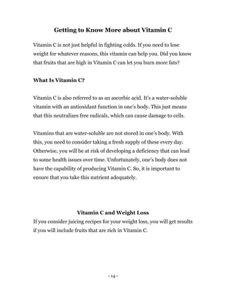 - 14 -
Getting to Know More about Vitamin C
Vitamin C is not just helpful in fighting colds. If you need to lose
weight for whatever reasons, this vitamin can help you. Did you know
that fruits that are high in Vitamin C can let you burn more fats?
What Is Vitamin C?
Vitamin C is also referred to as an ascorbic acid. It’s a water-soluble
vitamin with an antioxidant function in one’s body. This just means
that this neutralizes free radicals, which can cause damage to cells.
Vitamins that are water-soluble are not stored in one’s body. With
this, you need to consider taking a fresh supply of these every day.
Otherwise, you will be at risk of developing a deficiency that can lead
to some health issues over time. Unfortunately, one’s body does not
have the capability of producing Vitamin C. So, it is important to
ensure that you take this nutrient adequately.
Vitamin C and Weight Loss
If you consider juicing recipes for your weight loss, you will get results
if you will include fruits that are rich in Vitamin C.
 