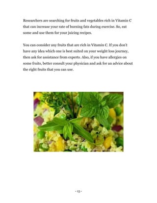- 15 -
Researchers are searching for fruits and vegetables rich in Vitamin C
that can increase your rate of burning fats during exercise. So, eat
some and use them for your juicing recipes.
You can consider any fruits that are rich in Vitamin C. If you don’t
have any idea which one is best suited on your weight loss journey,
then ask for assistance from experts. Also, if you have allergies on
some fruits, better consult your physician and ask for an advice about
the right fruits that you can use.
 