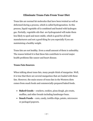 - 17 -
Eliminate Trans Fats From Your Diet
Trans fats are normal fat molecules that have been twisted as well as
deformed during a process, which is called hydrogenation. In this
process, liquid vegetable oil is combined and heated with hydrogen
gas. Partially, vegetable oils that are hydrogenated will make them
less likely to spoil and more stable, which is good for all food
manufacturers and not a good thing for you especially if you are
maintaining a healthy weight.
Trans fats are not healthy. Even a small amount of them is unhealthy.
The reason behind it is that these fats contribute to several major
health problems like cancer and heart disease.
Trans Fats Sources
When talking about trans fats, many people think of margarine. Well,
it is true that there are several margarines that are loaded with these
fats. However, the main source of trans fats in the Western diets
comes from snack foods and commercially-prepared baked foods.
 Baked Goods – crackers, cookies, pizza dough, pie crusts,
muffins, and other breads including hamburger buns.
 Snack Foods – corn, candy, tortilla chips, potato, microwave
or packaged popcorn.
 