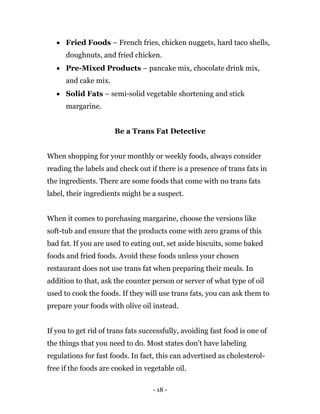 - 18 -
 Fried Foods – French fries, chicken nuggets, hard taco shells,
doughnuts, and fried chicken.
 Pre-Mixed Products – pancake mix, chocolate drink mix,
and cake mix.
 Solid Fats – semi-solid vegetable shortening and stick
margarine.
Be a Trans Fat Detective
When shopping for your monthly or weekly foods, always consider
reading the labels and check out if there is a presence of trans fats in
the ingredients. There are some foods that come with no trans fats
label, their ingredients might be a suspect.
When it comes to purchasing margarine, choose the versions like
soft-tub and ensure that the products come with zero grams of this
bad fat. If you are used to eating out, set aside biscuits, some baked
foods and fried foods. Avoid these foods unless your chosen
restaurant does not use trans fat when preparing their meals. In
addition to that, ask the counter person or server of what type of oil
used to cook the foods. If they will use trans fats, you can ask them to
prepare your foods with olive oil instead.
If you to get rid of trans fats successfully, avoiding fast food is one of
the things that you need to do. Most states don’t have labeling
regulations for fast foods. In fact, this can advertised as cholesterol-
free if the foods are cooked in vegetable oil.
 