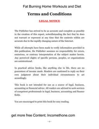 - 2 -
Terms and Conditions
LEGAL NOTICE
The Publisher has strived to be as accurate and complete as possible
in the creation of this report, notwithstanding the fact that he does
not warrant or represent at any time that the contents within are
accurate due to the rapidly changing nature of the Internet.
While all attempts have been made to verify information provided in
this publication, the Publisher assumes no responsibility for errors,
omissions, or contrary interpretation of the subject matter herein.
Any perceived slights of specific persons, peoples, or organizations
are unintentional.
In practical advice books, like anything else in life, there are no
guarantees of income made. Readers are cautioned to reply on their
own judgment about their individual circumstances to act
accordingly.
This book is not intended for use as a source of legal, business,
accounting or financial advice. All readers are advised to seek services
of competent professionals in legal, business, accounting and finance
fields.
You are encouraged to print this book for easy reading.
get more free Content; Incomethone.com
Fat Burning Home Workouts and Diet
 