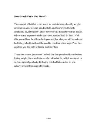 - 20 -
How Much Fat is Too Much?
The amount of fat that is too much for maintaining a healthy weight
depends on your weight, age, lifestyle, and your overall health
condition. So, if you don’t know how you will measure your fat intake,
talk to some experts or make your own personalized fat limit. With
this, you will not be able to limit yourself, but also you will be reduced
bad fats gradually without the need to consider other ways. Plus, this
can lead you the path of taking healthier fats.
Trans fats are not just one of the bad fats that you should avoid when
losing weight. Saturated fats are also a kind of fat, which are found in
various animal products. Reducing this bad fat can also let you
achieve weight loss goals effectively.
 