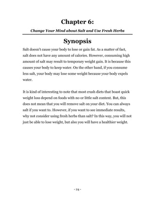 - 24 -
Chapter 6:
Change Your Mind about Salt and Use Fresh Herbs
Synopsis
Salt doesn’t cause your body to lose or gain fat. As a matter of fact,
salt does not have any amount of calories. However, consuming high
amount of salt may result to temporary weight gain. It is because this
causes your body to keep water. On the other hand, if you consume
less salt, your body may lose some weight because your body expels
water.
It is kind of interesting to note that most crash diets that boast quick
weight loss depend on foods with no or little salt content. But, this
does not mean that you will remove salt on your diet. You can always
salt if you want to. However, if you want to see immediate results,
why not consider using fresh herbs than salt? In this way, you will not
just be able to lose weight, but also you will have a healthier weight.
 