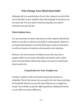 - 25 -
Why Change Your Mind about Salt?
Although salt is an essential part of one’s diet, eating too much of this
can be harmful. In fact, statistics show that majority of Americans eat
too much salt. For your body to function properly, you need to
consumer 500 mg each day.
What Sodium Does
It is not necessary to remove salt from your diet. Experts still advised
dieters to use this in order for your body to work properly. Sodium is
an element that balances your body fluid, plays a part in contraction
as well as relaxation of muscles, and transmits nerve impulses.
However, too much amount of sodium in your diet may have a
negative effect in one’s body. This holds and attracts water, which
lead to increase blood volume that makes your heart to work harder
than it used to be.
Using Herbs For Your Weight Loss
In today’s modern world, most foods found in the market are
unhealthy. That is the reason why you need to be wise when searching
for foods that will suit on your diet and will lead you to weight loss
results. If you think you got the right ingredients, adding fresh herbs
on your dish can make a difference.
 