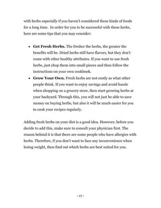 - 27 -
with herbs especially if you haven’t considered these kinds of foods
for a long time. In order for you to be successful with these herbs,
here are some tips that you may consider:
 Get Fresh Herbs. The fresher the herbs, the greater the
benefits will be. Dried herbs still have flavors, but they don’t
come with other healthy attributes. If you want to use fresh
herbs, just chop them into small pieces and then follow the
instructions on your own cookbook.
 Grow Your Own. Fresh herbs are not costly as what other
people think. If you want to enjoy savings and avoid hassle
when shopping on a grocery store, then start growing herbs at
your backyard. Through this, you will not just be able to save
money on buying herbs, but also it will be much easier for you
to cook your recipes regularly.
Adding fresh herbs on your diet is a good idea. However, before you
decide to add this, make sure to consult your physician first. The
reason behind it is that there are some people who have allergies with
herbs. Therefore, if you don’t want to face any inconvenience when
losing weight, then find out which herbs are best suited for you.
 