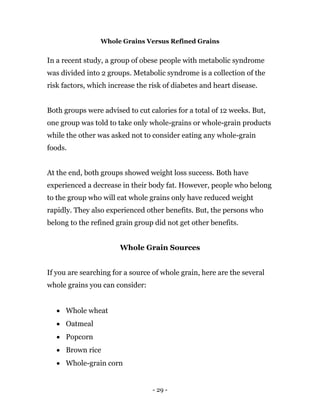 - 29 -
Whole Grains Versus Refined Grains
In a recent study, a group of obese people with metabolic syndrome
was divided into 2 groups. Metabolic syndrome is a collection of the
risk factors, which increase the risk of diabetes and heart disease.
Both groups were advised to cut calories for a total of 12 weeks. But,
one group was told to take only whole-grains or whole-grain products
while the other was asked not to consider eating any whole-grain
foods.
At the end, both groups showed weight loss success. Both have
experienced a decrease in their body fat. However, people who belong
to the group who will eat whole grains only have reduced weight
rapidly. They also experienced other benefits. But, the persons who
belong to the refined grain group did not get other benefits.
Whole Grain Sources
If you are searching for a source of whole grain, here are the several
whole grains you can consider:
 Whole wheat
 Oatmeal
 Popcorn
 Brown rice
 Whole-grain corn
 