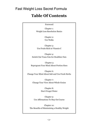 - 3 -
Table Of Contents
Foreword
Chapter 1:
Weight Loss Resolution Basics
Chapter 2:
Use Walks
Chapter 3:
Use Fruits Rich in Vitamin C
Chapter 4:
Switch Out Trans Fats for Healthier Fats
Chapter 5:
Reprogram Your Mind About Portion Sizes
Chapter 6:
Change Your Mind About Salt and Use Fresh Herbs
Chapter 7:
Change Your View About Whole Grains
Chapter 8:
Don’t Forget Water
Chapter 9:
Use Affirmations To Stay On Course
Chapter 10:
The Benefits of Maintaining a Healthy Weight
Fast Weight Loss Secret Formula
 