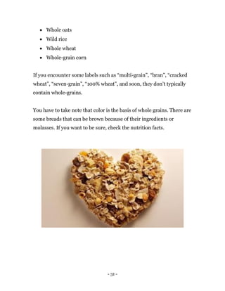 - 31 -
 Whole oats
 Wild rice
 Whole wheat
 Whole-grain corn
If you encounter some labels such as “multi-grain”, “bran”, “cracked
wheat”, “seven-grain”, “100% wheat”, and soon, they don’t typically
contain whole-grains.
You have to take note that color is the basis of whole grains. There are
some breads that can be brown because of their ingredients or
molasses. If you want to be sure, check the nutrition facts.
 