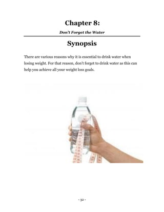 - 32 -
Chapter 8:
Don’t Forget the Water
Synopsis
There are various reasons why it is essential to drink water when
losing weight. For that reason, don’t forget to drink water as this can
help you achieve all your weight loss goals.
 