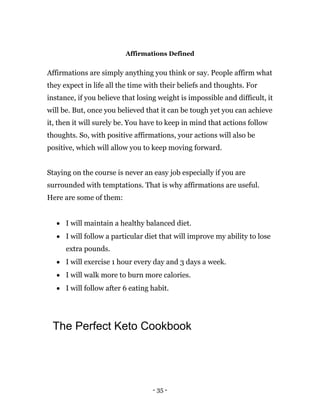 - 35 -
Affirmations Defined
Affirmations are simply anything you think or say. People affirm what
they expect in life all the time with their beliefs and thoughts. For
instance, if you believe that losing weight is impossible and difficult, it
will be. But, once you believed that it can be tough yet you can achieve
it, then it will surely be. You have to keep in mind that actions follow
thoughts. So, with positive affirmations, your actions will also be
positive, which will allow you to keep moving forward.
Staying on the course is never an easy job especially if you are
surrounded with temptations. That is why affirmations are useful.
Here are some of them:
 I will maintain a healthy balanced diet.
 I will follow a particular diet that will improve my ability to lose
extra pounds.
 I will exercise 1 hour every day and 3 days a week.
 I will walk more to burn more calories.
 I will follow after 6 eating habit.
The Perfect Keto Cookbook
 