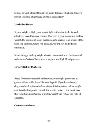 - 37 -
be able to work efficiently and will avoid damage, which can hinder a
person to do his or her daily activities successfully.
Healthier Heart
If your weight is high, your heart might not be able to do its work
effectively even if you are resting. However, if you maintain a healthy
weight, the amount of blood that is going to various vital organs of the
body will increase, which will also allow your heart to do its job
efficiently.
Maintaining a healthy weight also decreases strains on the heart and
reduces one’s risk of heart attack, angina, and high blood pressure.
Lower Risk of Diabetes
Based from some research and studies, overweight people are at
greater risk to suffer from Diabetes Type II. If you have already
diagnosed with this medical condition, it is important to lose weight
as this will allow you to control it in a better way. If you don’t have
this condition, maintaining a healthy weight will reduce the risks of
Diabetes.
Cancer Avoidance
 