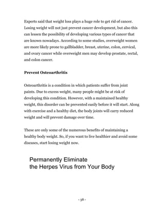 - 38 -
Experts said that weight loss plays a huge role to get rid of cancer.
Losing weight will not just prevent cancer development, but also this
can lessen the possibility of developing various types of cancer that
are known nowadays. According to some studies, overweight women
are more likely prone to gallbladder, breast, uterine, colon, cervical,
and ovary cancer while overweight men may develop prostate, rectal,
and colon cancer.
Prevent Osteoarthritis
Osteoarthritis is a condition in which patients suffer from joint
paints. Due to excess weight, many people might be at risk of
developing this condition. However, with a maintained healthy
weight, this disorder can be prevented easily before it will start. Along
with exercise and a healthy diet, the body joints will carry reduced
weight and will prevent damage over time.
These are only some of the numerous benefits of maintaining a
healthy body weight. So, if you want to live healthier and avoid some
diseases, start losing weight now.
Permanently Eliminate
the Herpes Virus from Your Body
 