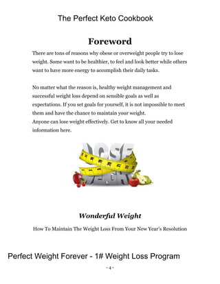 - 4 -
Foreword
There are tons of reasons why obese or overweight people try to lose
weight. Some want to be healthier, to feel and look better while others
want to have more energy to accomplish their daily tasks.
No matter what the reason is, healthy weight management and
successful weight loss depend on sensible goals as well as
expectations. If you set goals for yourself, it is not impossible to meet
them and have the chance to maintain your weight.
Anyone can lose weight effectively. Get to know all your needed
information here.
Wonderful Weight
How To Maintain The Weight Loss From Your New Year’s Resolution
The Perfect Keto Cookbook
Perfect Weight Forever - 1# Weight Loss Program
 