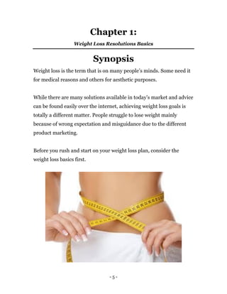 - 5 -
Chapter 1:
Weight Loss Resolutions Basics
Synopsis
Weight loss is the term that is on many people’s minds. Some need it
for medical reasons and others for aesthetic purposes.
While there are many solutions available in today’s market and advice
can be found easily over the internet, achieving weight loss goals is
totally a different matter. People struggle to lose weight mainly
because of wrong expectation and misguidance due to the different
product marketing.
Before you rush and start on your weight loss plan, consider the
weight loss basics first.
 