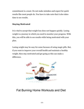 - 8 -
commitment is a must. Do not make mistakes and expect for quick
results like most people do. You have to take note that it also takes
time to see results.
Staying Motivated
It is vital to accept that weight loss does not happen quickly. Losing
weight is a journey in which you need to monitor your progress. With
this, you will be able to see results while being motivated with your
plan.
Losing weight may be easy for some because of using magic pills. But,
if you want to improve your overall health and maintain a healthy
weight, then stay motivated and get going as this can make a
difference.
Fat Burning Home Workouts and Diet
 