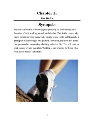 - 9 -
Chapter 2:
Use Walks
Synopsis
Anyone can be able to lose weight depending on the intensity and
duration of their walking as well as their diet. That is the reason why
many experts advised overweight people to use walks as this can be a
great part of their weight loss journey. However, this does not mean
that you need to stop eating a healthy balanced diet. You still need to
stick to your weight loss plan. Walking is just a bonus for those who
want to see results in no time.
 