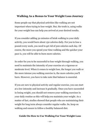 - 10 -
Walking As a Bonus to Your Weight Loss Journey
Some people say that physical activities like walking are not
important when trying to lose weight. But, the truth is, using walks
for your weight loss can help you arrived at your desired results.
If you consider adding 30 minutes of brisk walking to your daily
activity, you would burn about 150 calories daily. For you to lose a
pound every week, you need to get rid of 500 calories each day. Of
course, the more you spend your time walking and the quicker your
pace is, you will be able to burn more calories.
In order for you to be successful to lose weight through walking, you
need to maintain the intensity of your exercise at a vigorous or
moderate level. When it comes to weight loss, the longer you walk or
the more intense you walking exercise is, the more calories you’ll
burn. However, you have to take note that balance is essential.
If you are new to physical activity and regular exercise, you can start
at a low intensity and increase it gradually. Once you have succeeded
in losing weight, you should not remove your walking exercises in
your daily routine as this will help you maintain your weight. As a
matter of fact, studies showed that people who are maintaining their
weight for long term always consider regular walks. So, keep on
walking and ensure to follow a healthy balanced diet.
Guide On How to Use Walking For Your Weight Loss
 