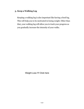 - 12 -
3. Keep a Walking Log
Keeping a walking log is also important like having a food log.
This will help you to be motivated in losing weight. Other than
that, your walking log will allow you to track your progress as
you gradually increase the intensity of your walks.
Weight Loss !!!! Click here
 