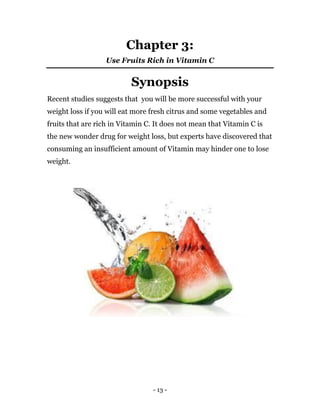 - 13 -
Chapter 3:
Use Fruits Rich in Vitamin C
Synopsis
Recent studies suggests that you will be more successful with your
weight loss if you will eat more fresh citrus and some vegetables and
fruits that are rich in Vitamin C. It does not mean that Vitamin C is
the new wonder drug for weight loss, but experts have discovered that
consuming an insufficient amount of Vitamin may hinder one to lose
weight.
 