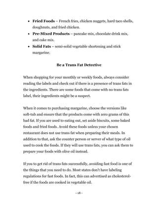 - 18 -
 Fried Foods – French fries, chicken nuggets, hard taco shells,
doughnuts, and fried chicken.
 Pre-Mixed Products – pancake mix, chocolate drink mix,
and cake mix.
 Solid Fats – semi-solid vegetable shortening and stick
margarine.
Be a Trans Fat Detective
When shopping for your monthly or weekly foods, always consider
reading the labels and check out if there is a presence of trans fats in
the ingredients. There are some foods that come with no trans fats
label, their ingredients might be a suspect.
When it comes to purchasing margarine, choose the versions like
soft-tub and ensure that the products come with zero grams of this
bad fat. If you are used to eating out, set aside biscuits, some baked
foods and fried foods. Avoid these foods unless your chosen
restaurant does not use trans fat when preparing their meals. In
addition to that, ask the counter person or server of what type of oil
used to cook the foods. If they will use trans fats, you can ask them to
prepare your foods with olive oil instead.
If you to get rid of trans fats successfully, avoiding fast food is one of
the things that you need to do. Most states don’t have labeling
regulations for fast foods. In fact, this can advertised as cholesterol-
free if the foods are cooked in vegetable oil.
 