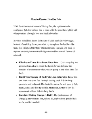 - 19 -
How to Choose Healthy Fats
With the numerous sources of dietary fats, the options can be
confusing. But, the bottom line is to go with the good fats, which will
offer you tons of weight loss and health benefits.
If you’re concerned about the health of your heart or your weight,
instead of avoiding fat on your diet, try to replace the bad fats like
trans fats with healthier fats. This just means that you will need to
replace some of your meat with legumes and beans with the use of
olive oil.
 Eliminate Trans Fats from Your Diet. If you are going to a
grocery store, always check the labels for you to know the
amount of trans fats of what you are going to eat. Plus, limit fast
food.
 Limit Your Intake of Bad Fats Like Saturated Fats. You
can limit saturated fats through cutting back full-fat dairy
products and red meat. The best alternative for red meat is fish,
beans, nuts, and fish if possible. Moreover, switch to low fat
versions of milk or full-fat dairy foods.
 Consider Eating Omega-3 Daily. The best sources of
Omega-3 are walnuts, fish, canola oil, soybean oil, ground flax
seeds, and flaxseed oil.
 