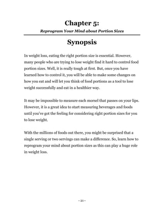 - 21 -
Chapter 5:
Reprogram Your Mind about Portion Sizes
Synopsis
In weight loss, eating the right portion size is essential. However,
many people who are trying to lose weight find it hard to control food
portion sizes. Well, it is really tough at first. But, once you have
learned how to control it, you will be able to make some changes on
how you eat and will let you think of food portions as a tool to lose
weight successfully and eat in a healthier way.
It may be impossible to measure each morsel that passes on your lips.
However, it is a great idea to start measuring beverages and foods
until you’ve got the feeling for considering right portion sizes for you
to lose weight.
With the millions of foods out there, you might be surprised that a
single serving or two servings can make a difference. So, learn how to
reprogram your mind about portion sizes as this can play a huge role
in weight loss.
 