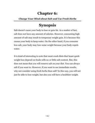 - 24 -
Chapter 6:
Change Your Mind about Salt and Use Fresh Herbs
Synopsis
Salt doesn’t cause your body to lose or gain fat. As a matter of fact,
salt does not have any amount of calories. However, consuming high
amount of salt may result to temporary weight gain. It is because this
causes your body to keep water. On the other hand, if you consume
less salt, your body may lose some weight because your body expels
water.
It is kind of interesting to note that most crash diets that boast quick
weight loss depend on foods with no or little salt content. But, this
does not mean that you will remove salt on your diet. You can always
salt if you want to. However, if you want to see immediate results,
why not consider using fresh herbs than salt? In this way, you will not
just be able to lose weight, but also you will have a healthier weight.
 