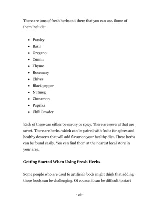 - 26 -
There are tons of fresh herbs out there that you can use. Some of
them include:
 Parsley
 Basil
 Oregano
 Cumin
 Thyme
 Rosemary
 Chives
 Black pepper
 Nutmeg
 Cinnamon
 Paprika
 Chili Powder
Each of these can either be savory or spicy. There are several that are
sweet. There are herbs, which can be paired with fruits for spices and
healthy desserts that will add flavor on your healthy diet. These herbs
can be found easily. You can find them at the nearest local store in
your area.
Getting Started When Using Fresh Herbs
Some people who are used to artificial foods might think that adding
these foods can be challenging. Of course, it can be difficult to start
 
