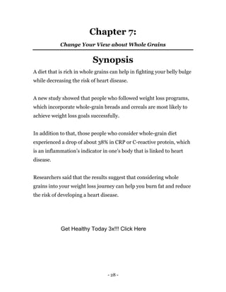 - 28 -
Chapter 7:
Change Your View about Whole Grains
Synopsis
A diet that is rich in whole grains can help in fighting your belly bulge
while decreasing the risk of heart disease.
A new study showed that people who followed weight loss programs,
which incorporate whole-grain breads and cereals are most likely to
achieve weight loss goals successfully.
In addition to that, those people who consider whole-grain diet
experienced a drop of about 38% in CRP or C-reactive protein, which
is an inflammation’s indicator in one’s body that is linked to heart
disease.
Researchers said that the results suggest that considering whole
grains into your weight loss journey can help you burn fat and reduce
the risk of developing a heart disease.
Get Healthy Today 3x!!! Click Here
 