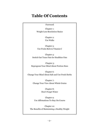 - 3 -
Table Of Contents
Foreword
Chapter 1:
Weight Loss Resolution Basics
Chapter 2:
Use Walks
Chapter 3:
Use Fruits Rich in Vitamin C
Chapter 4:
Switch Out Trans Fats for Healthier Fats
Chapter 5:
Reprogram Your Mind About Portion Sizes
Chapter 6:
Change Your Mind About Salt and Use Fresh Herbs
Chapter 7:
Change Your View About Whole Grains
Chapter 8:
Don’t Forget Water
Chapter 9:
Use Affirmations To Stay On Course
Chapter 10:
The Benefits of Maintaining a Healthy Weight
 