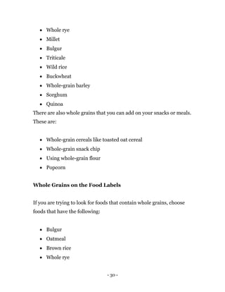 - 30 -
 Whole rye
 Millet
 Bulgur
 Triticale
 Wild rice
 Buckwheat
 Whole-grain barley
 Sorghum
 Quinoa
There are also whole grains that you can add on your snacks or meals.
These are:
 Whole-grain cereals like toasted oat cereal
 Whole-grain snack chip
 Using whole-grain flour
 Popcorn
Whole Grains on the Food Labels
If you are trying to look for foods that contain whole grains, choose
foods that have the following:
 Bulgur
 Oatmeal
 Brown rice
 Whole rye
 