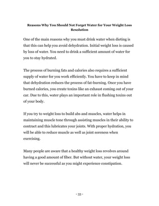 - 33 -
Reasons Why You Should Not Forget Water for Your Weight Loss
Resolution
One of the main reasons why you must drink water when dieting is
that this can help you avoid dehydration. Initial weight loss is caused
by loss of water. You need to drink a sufficient amount of water for
you to stay hydrated.
The process of burning fats and calories also requires a sufficient
supply of water for you work efficiently. You have to keep in mind
that dehydration reduces the process of fat-burning. Once you have
burned calories, you create toxins like an exhaust coming out of your
car. Due to this, water plays an important role in flushing toxins out
of your body.
If you try to weight loss to build abs and muscles, water helps in
maintaining muscle tone through assisting muscles in their ability to
contract and this lubricates your joints. With proper hydration, you
will be able to reduce muscle as well as joint soreness when
exercising.
Many people are aware that a healthy weight loss revolves around
having a good amount of fiber. But without water, your weight loss
will never be successful as you might experience constipation.
 
