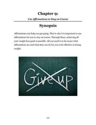 - 34 -
Chapter 9:
Use Affirmations to Stay on Course
Synopsis
Affirmations can help you get going. That is why it is important to use
affirmations for you to stay on course. Through these, achieving all
your weight loss goals is possible. All you need is to be aware what
affirmations are and what they can do for you to be effective in losing
weight.
 
