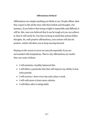 - 35 -
Affirmations Defined
Affirmations are simply anything you think or say. People affirm what
they expect in life all the time with their beliefs and thoughts. For
instance, if you believe that losing weight is impossible and difficult, it
will be. But, once you believed that it can be tough yet you can achieve
it, then it will surely be. You have to keep in mind that actions follow
thoughts. So, with positive affirmations, your actions will also be
positive, which will allow you to keep moving forward.
Staying on the course is never an easy job especially if you are
surrounded with temptations. That is why affirmations are useful.
Here are some of them:
 I will maintain a healthy balanced diet.
 I will follow a particular diet that will improve my ability to lose
extra pounds.
 I will exercise 1 hour every day and 3 days a week.
 I will walk more to burn more calories.
 I will follow after 6 eating habit.
 