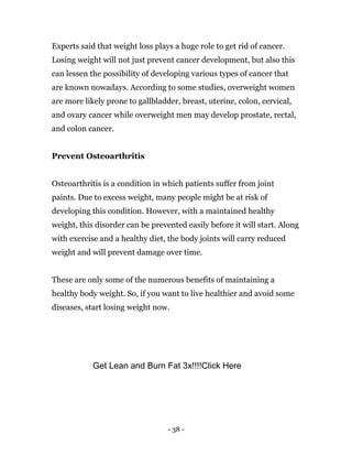 - 38 -
Experts said that weight loss plays a huge role to get rid of cancer.
Losing weight will not just prevent cancer development, but also this
can lessen the possibility of developing various types of cancer that
are known nowadays. According to some studies, overweight women
are more likely prone to gallbladder, breast, uterine, colon, cervical,
and ovary cancer while overweight men may develop prostate, rectal,
and colon cancer.
Prevent Osteoarthritis
Osteoarthritis is a condition in which patients suffer from joint
paints. Due to excess weight, many people might be at risk of
developing this condition. However, with a maintained healthy
weight, this disorder can be prevented easily before it will start. Along
with exercise and a healthy diet, the body joints will carry reduced
weight and will prevent damage over time.
These are only some of the numerous benefits of maintaining a
healthy body weight. So, if you want to live healthier and avoid some
diseases, start losing weight now.
Get Lean and Burn Fat 3x!!!!Click Here
 