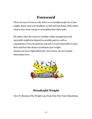 - 4 -
Foreword
There are tons of reasons why obese or overweight people try to lose
weight. Some want to be healthier, to feel and look better while others
want to have more energy to accomplish their daily tasks.
No matter what the reason is, healthy weight management and
successful weight loss depend on sensible goals as well as
expectations. If you set goals for yourself, it is not impossible to meet
them and have the chance to maintain your weight.
Anyone can lose weight effectively. Get to know all your needed
information here.
Wonderful Weight
How To Maintain The Weight Loss From Your New Year’s Resolution
 