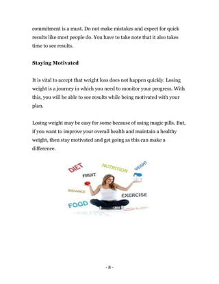 - 8 -
commitment is a must. Do not make mistakes and expect for quick
results like most people do. You have to take note that it also takes
time to see results.
Staying Motivated
It is vital to accept that weight loss does not happen quickly. Losing
weight is a journey in which you need to monitor your progress. With
this, you will be able to see results while being motivated with your
plan.
Losing weight may be easy for some because of using magic pills. But,
if you want to improve your overall health and maintain a healthy
weight, then stay motivated and get going as this can make a
difference.
 