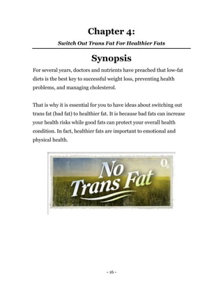 - 16 -
Chapter 4:
Switch Out Trans Fat For Healthier Fats
Synopsis
For several years, doctors and nutrients have preached that low-fat
diets is the best key to successful weight loss, preventing health
problems, and managing cholesterol.
That is why it is essential for you to have ideas about switching out
trans fat (bad fat) to healthier fat. It is because bad fats can increase
your health risks while good fats can protect your overall health
condition. In fact, healthier fats are important to emotional and
physical health.
 