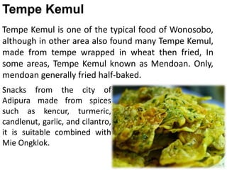 Tempe Kemul is one of the typical food of Wonosobo,
although in other area also found many Tempe Kemul,
made from tempe wrapped in wheat then fried, In
some areas, Tempe Kemul known as Mendoan. Only,
mendoan generally fried half-baked.
Tempe Kemul
Snacks from the city of
Adipura made from spices
such as kencur, turmeric,
candlenut, garlic, and cilantro,
it is suitable combined with
Mie Ongklok.
 