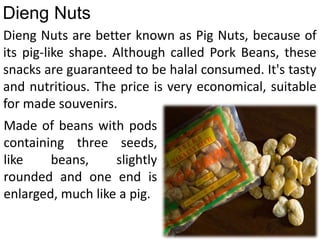 Dieng Nuts are better known as Pig Nuts, because of
its pig-like shape. Although called Pork Beans, these
snacks are guaranteed to be halal consumed. It's tasty
and nutritious. The price is very economical, suitable
for made souvenirs.
Dieng Nuts
Made of beans with pods
containing three seeds,
like beans, slightly
rounded and one end is
enlarged, much like a pig.
 