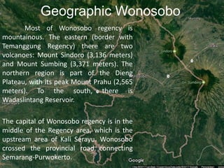 Geographic Wonosobo
Most of Wonosobo regency is
mountainous. The eastern (border with
Temanggung Regency) there are two
volcanoes: Mount Sindoro (3,136 meters)
and Mount Sumbing (3,371 meters). The
northern region is part of the Dieng
Plateau, with its peak Mount Prahu (2,565
meters). To the south, there is
Wadaslintang Reservoir.
The capital of Wonosobo regency is in the
middle of the Regency area, which is the
upstream area of Kali Serayu. Wonosobo
crossed the provincial road connecting
Semarang-Purwokerto.
 