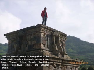 There are several temples in Dieng which is the
oldest Hindu temple in Indonesia, among others
Semar Temple, Arjuna Temple, Sembadra
Temple, Puntadewa Temple, and Srikandi
Temple.
 