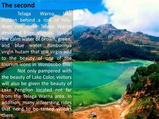 Telaga Warna lake
Hidden behind a row of hills,
does not make Telaga Warna
deserted from visitors. Spread
the calm water of brown, green,
and blue water. Rimbunnya
virgin hutam that still virgin add
to the beauty of one of the
tourism icons in Wonosobo this.
Not only pampered with
the beauty of Lake Color, visitors
will also be given the beauty of
Lake Pengilon located not far
from the Telaga Warna area. In
addition, many interesting rides
that need to be tasted visitors
there.
The second
 