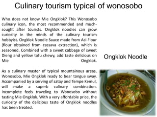 Culinary tourism typical of wonosobo
Who does not know Mie Ongklok? This Wonosobo
culinary icon, the most recommended and much-
sought after tourists. Ongklok noodles can grow
curiosity in the minds of the culinary tourism
hobbyist. Ongklok Noodle Sauce made from Aci Flour
(flour obtained from cassava extraction), which is
seasoned. Combined with a sweet cabbage of sweet
Dieng and yellow tofu chewy, add taste delicious on
Mie Ongklok.
As a culinary master of typical mountainous areas,
Wonosobo, Mie Ongklok ready to bear tongue sway.
Accompanied by a serving of satay and Tempe Kemul,
will make a superb culinary combination.
Incomplete feels traveling to Wonosobo without
tasting Mie Ongklok. With a very affordable price, the
curiosity of the delicious taste of Ongklok noodles
has been treated.
Ongklok Noodle
 