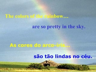 The colors of the rainbow…
are so pretty in the sky.
As cores do arco-íris...
são tão lindas no céu.

 