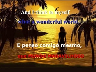And I think to myself

what a wonderful world.

E penso comigo mesmo,
que MUNDO MARAVILHOSO

 