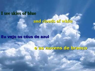 I see skies of blue
and clouds of white
Eu vejo os céus de azul

e as nuvens de branco

 