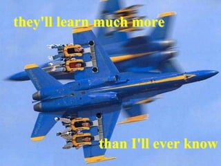 they'll learn much more
than I'll ever know
 