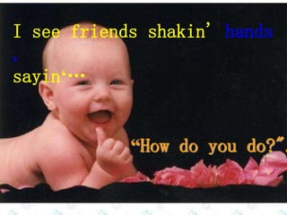 I see friends shakin' hands
,
sayin‘…
“How do you do?".
 